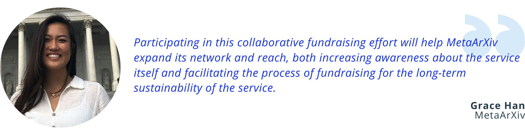 Image of a quote from Grace Han of MetaArXiv: “Participating in this collaborative fundraising effort will help MetaArXiv expand its network and reach, both increasing awareness about the service itself and facilitating the process of fundraising for the long-term sustainability of the service.”