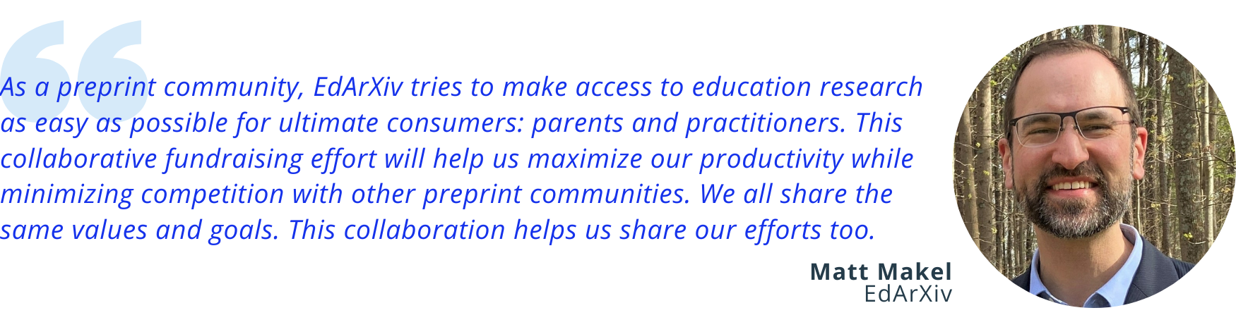 Image of a quote from Matt Makel of EdArXiv: “As a preprint community, EdArXiv tries to make access to education research as easy as possible for ultimate consumers: parents and practitioners. This collaborative fundraising effort will help us maximize our productivity while minimizing competition with other preprint communities. We all share the same values and goals. This collaboration helps us share our efforts too.”