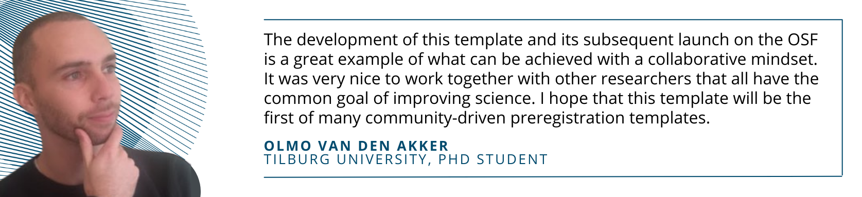 Photo of Olmo van den Akker with quote: The development of this template and its subsequent launch on the OSF is a great example of what can be achieved with a collaborative mindset. It was very nice to work together with other researchers that all have the common goal of improving science. I hope that this template will be the first of many community-driven preregistration templates.