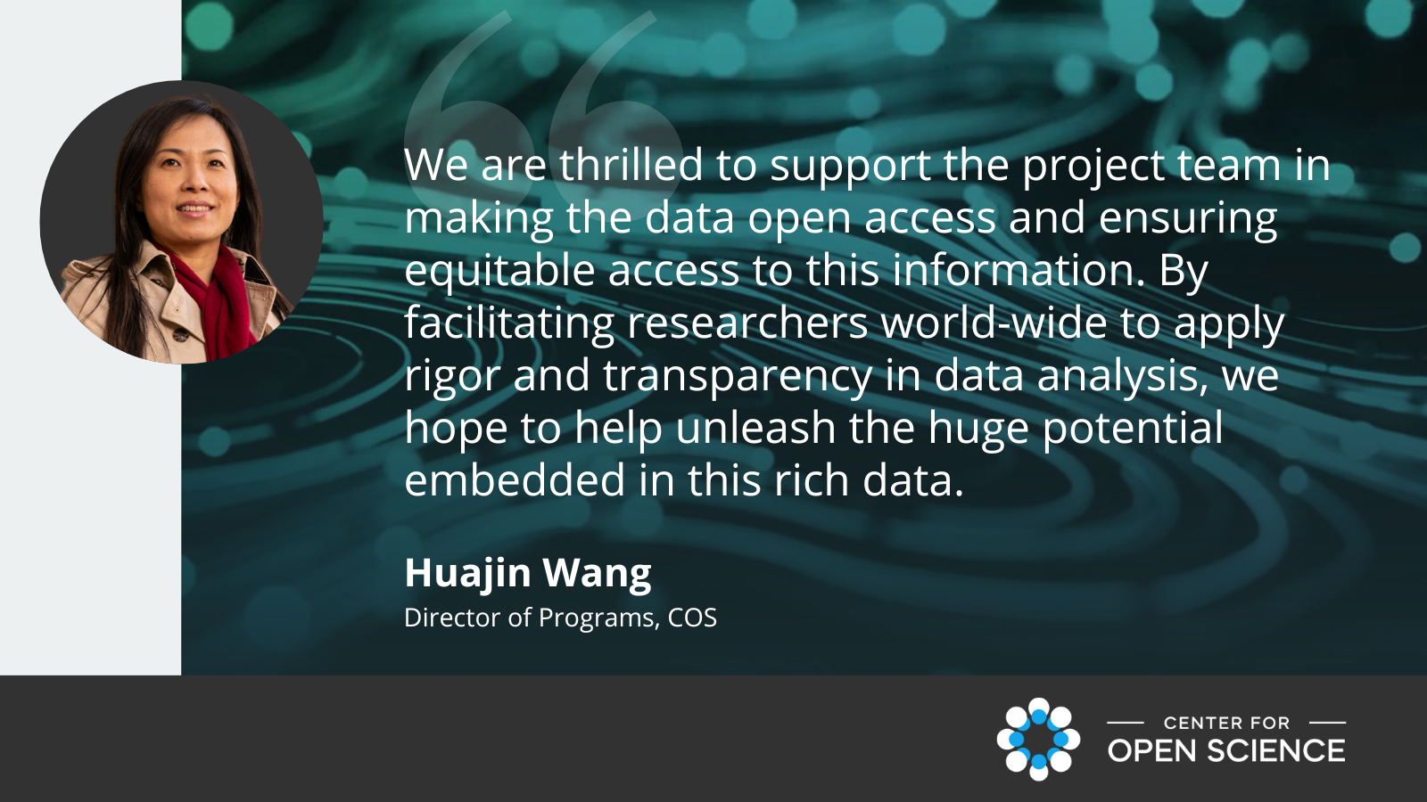 Image with quote form Huajin Wang: We are thrilled to support the project team in making the data open access and ensuring equitable access to this information. By facilitating researchers world-wide to apply rigor and transparency in data analysis, we hope to help unleash the huge potential embedded in this rich data.